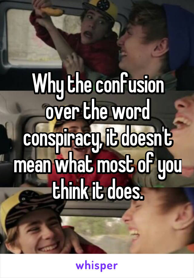 Why the confusion over the word conspiracy, it doesn't mean what most of you think it does.