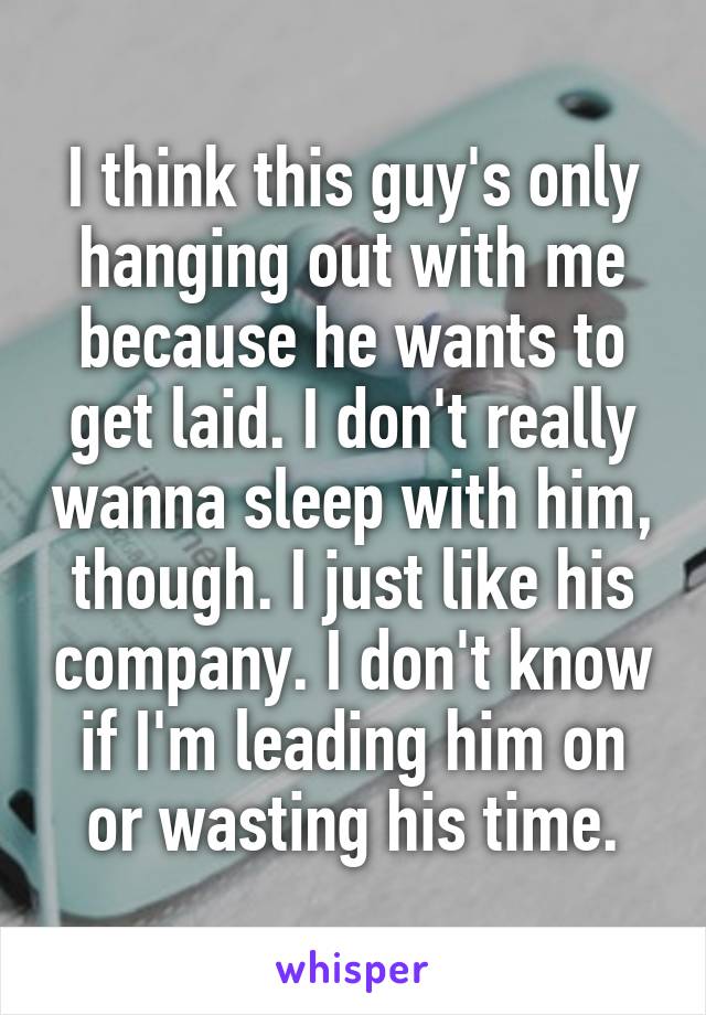 I think this guy's only hanging out with me because he wants to get laid. I don't really wanna sleep with him, though. I just like his company. I don't know if I'm leading him on or wasting his time.