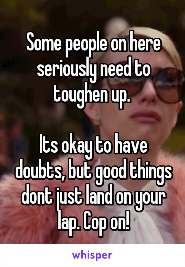 Some people on here seriously need to toughen up. 

Its okay to have doubts, but good things dont just land on your lap. Cop on!