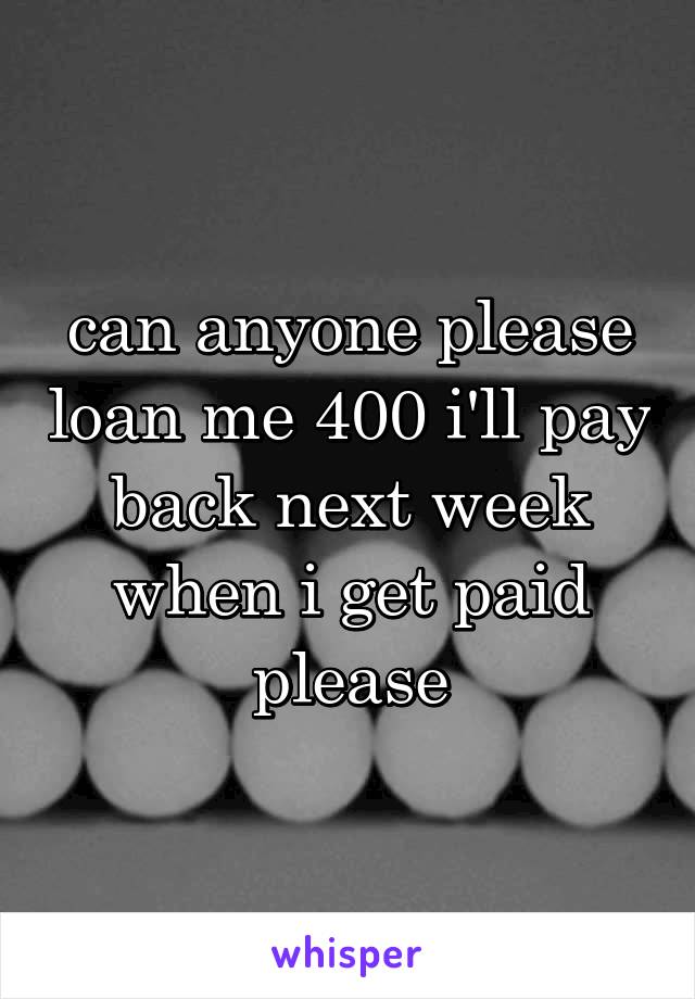 can anyone please loan me 400 i'll pay back next week when i get paid please