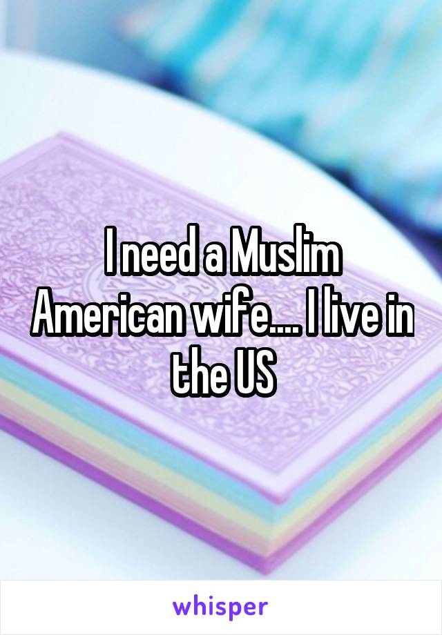 I need a Muslim American wife.... I live in the US