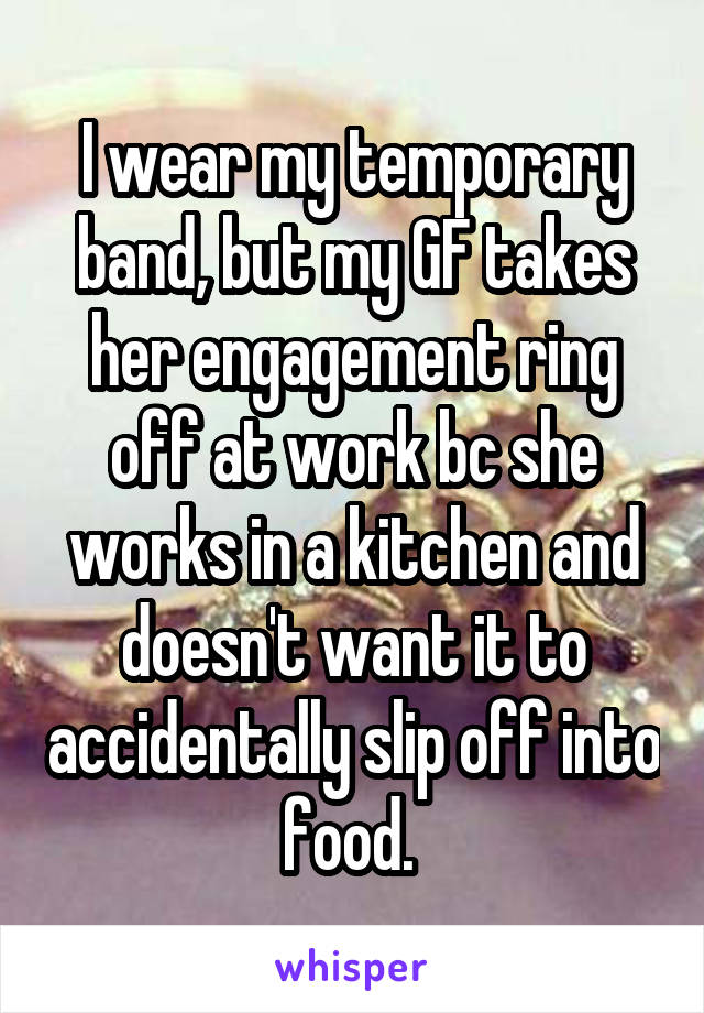 I wear my temporary band, but my GF takes her engagement ring off at work bc she works in a kitchen and doesn't want it to accidentally slip off into food. 