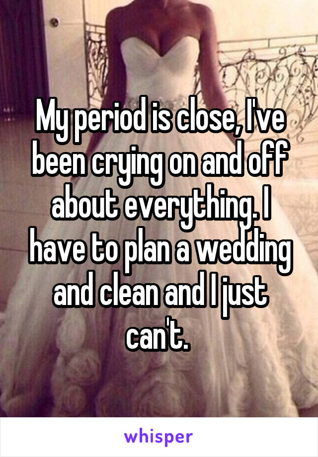 My period is close, I've been crying on and off about everything. I have to plan a wedding and clean and I just can't. 