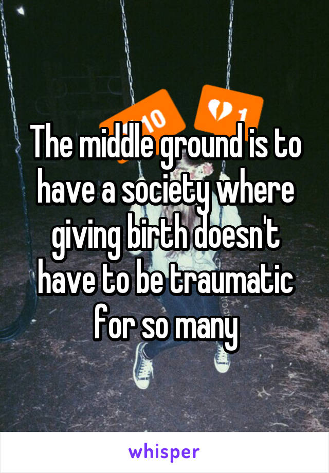 The middle ground is to have a society where giving birth doesn't have to be traumatic for so many