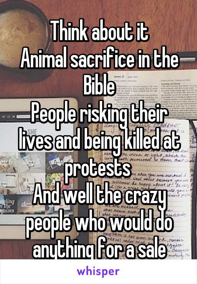 Think about it
Animal sacrifice in the Bible
People risking their lives and being killed at protests 
And well the crazy people who would do anything for a sale