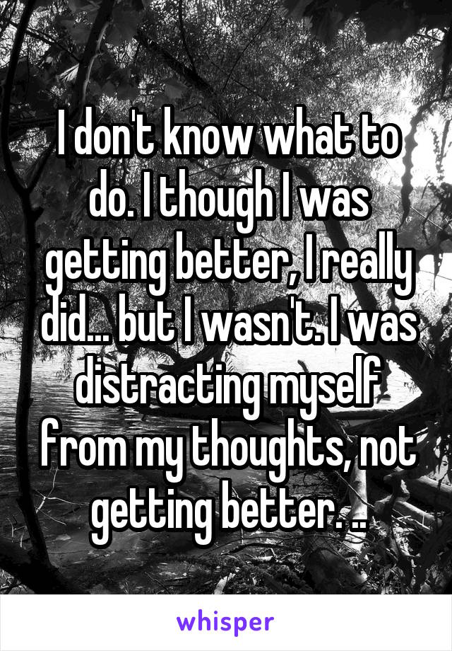 I don't know what to do. I though I was getting better, I really did... but I wasn't. I was distracting myself from my thoughts, not getting better. ..