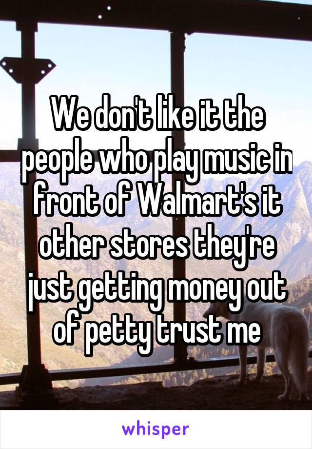 We don't like it the people who play music in front of Walmart's it other stores they're just getting money out of petty trust me