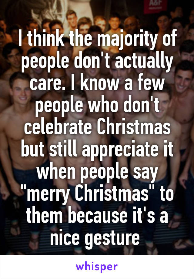 I think the majority of people don't actually care. I know a few people who don't celebrate Christmas but still appreciate it when people say "merry Christmas" to them because it's a nice gesture 