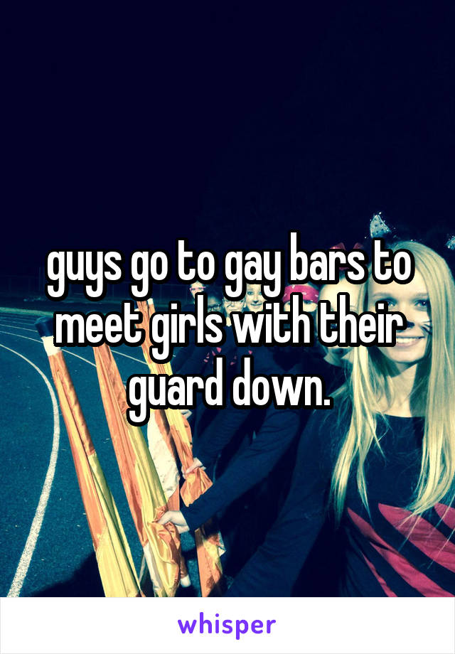 guys go to gay bars to meet girls with their guard down.