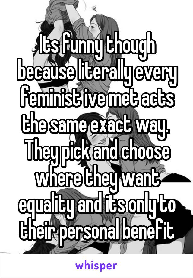 Its funny though because literally every feminist ive met acts the same exact way.  They pick and choose where they want equality and its only to their personal benefit