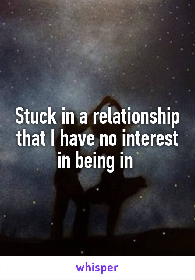 Stuck in a relationship that I have no interest in being in 