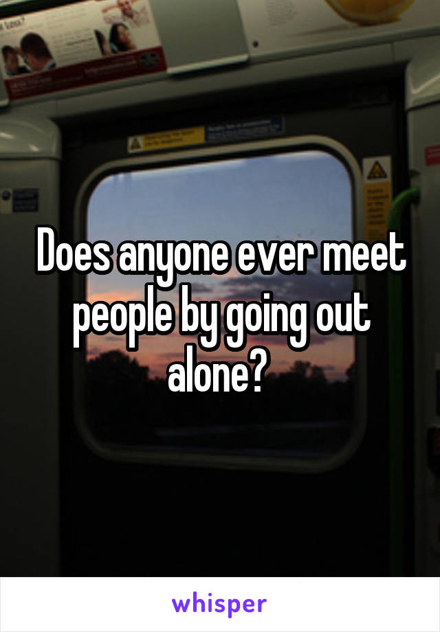 Does anyone ever meet people by going out alone? 