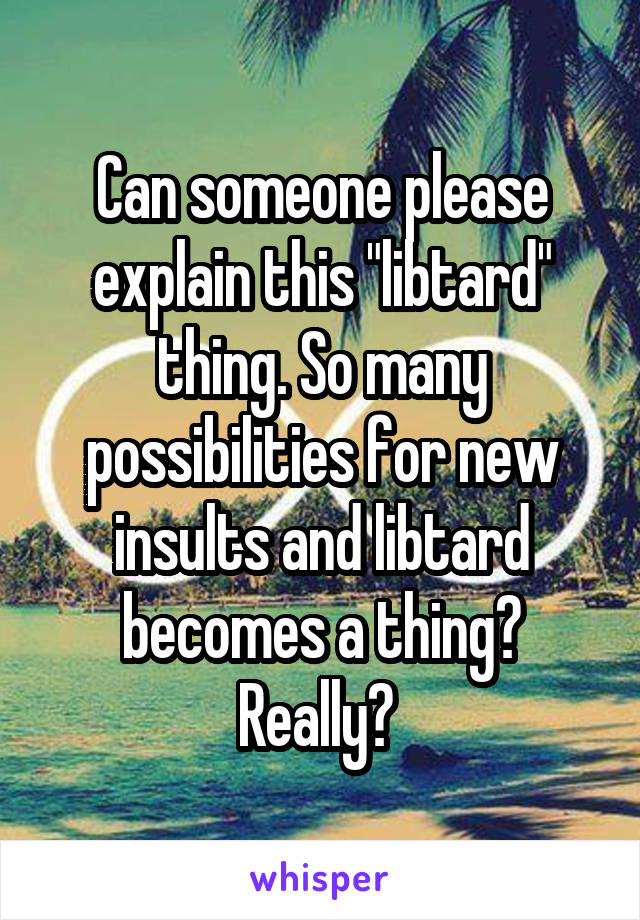 Can someone please explain this "libtard" thing. So many possibilities for new insults and libtard becomes a thing? Really? 