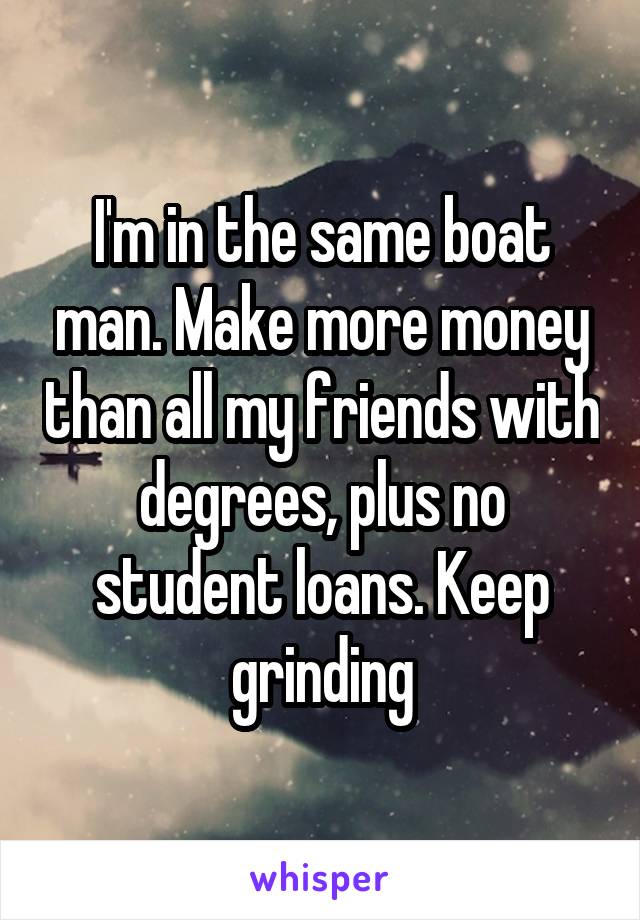 I'm in the same boat man. Make more money than all my friends with degrees, plus no student loans. Keep grinding