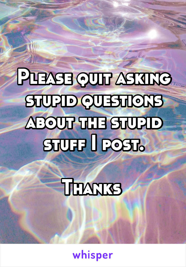 Please quit asking stupid questions about the stupid stuff I post.

Thanks 