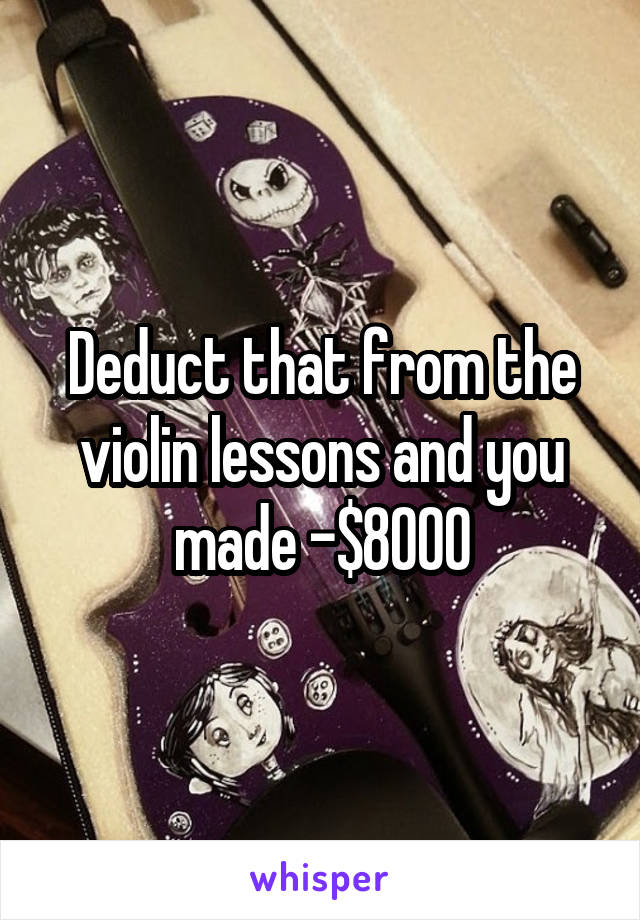 Deduct that from the violin lessons and you made -$8000