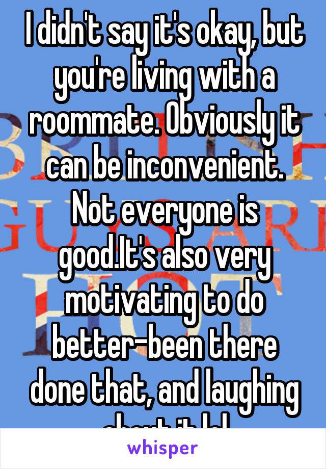 I didn't say it's okay, but you're living with a roommate. Obviously it can be inconvenient. Not everyone is good.It's also very motivating to do better-been there done that, and laughing about it lol