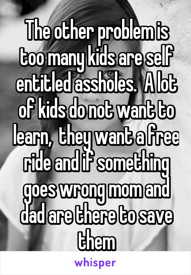 The other problem is too many kids are self entitled assholes.  A lot of kids do not want to learn,  they want a free ride and if something goes wrong mom and dad are there to save them