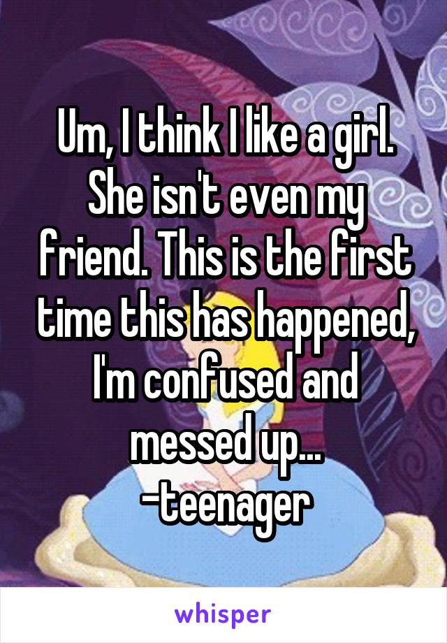 Um, I think I like a girl. She isn't even my friend. This is the first time this has happened, I'm confused and messed up...
-teenager