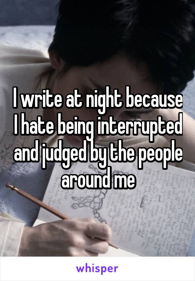 I write at night because I hate being interrupted and judged by the people around me