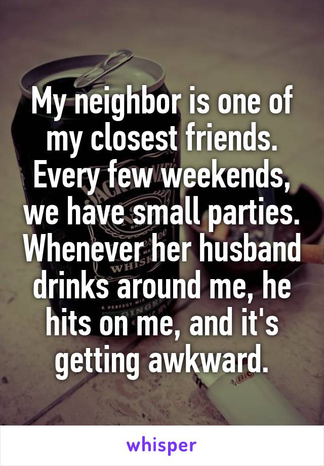 My neighbor is one of my closest friends. Every few weekends, we have small parties. Whenever her husband drinks around me, he hits on me, and it's getting awkward.