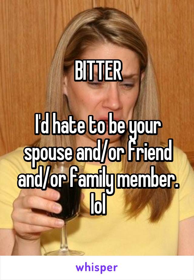 BITTER

I'd hate to be your spouse and/or friend and/or family member. lol