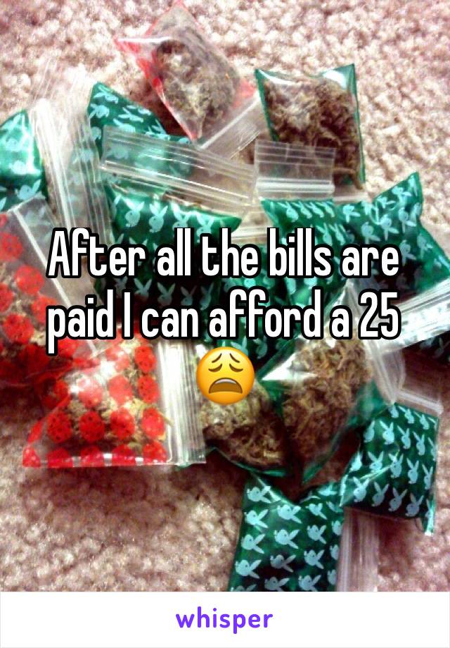 After all the bills are paid I can afford a 25 😩