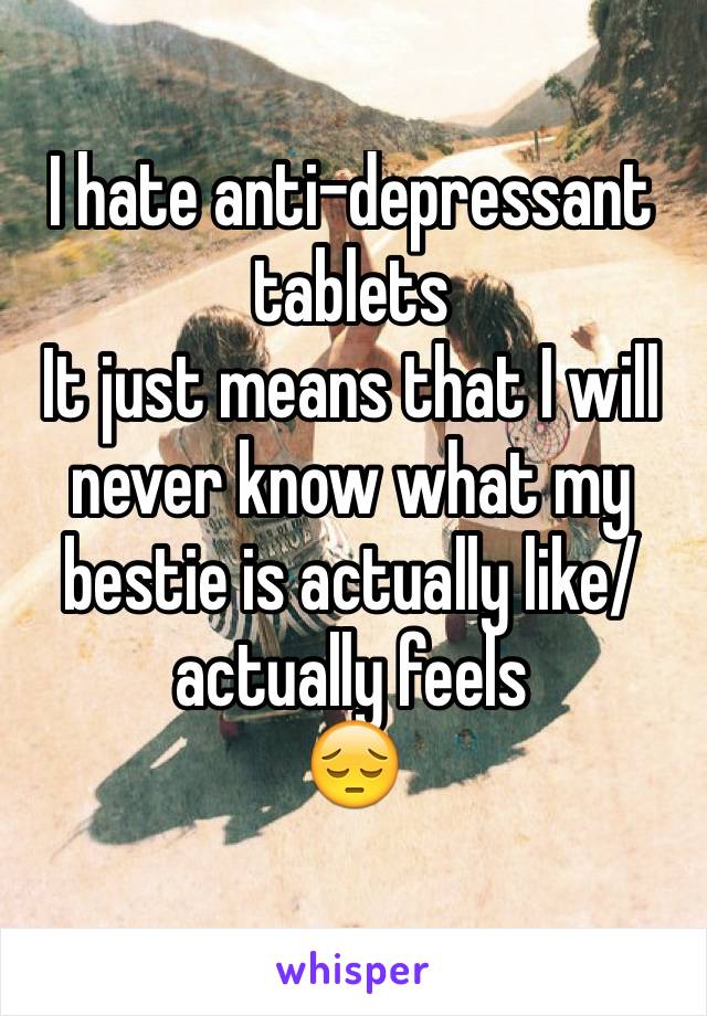 I hate anti-depressant
tablets
It just means that I will never know what my bestie is actually like/ actually feels
😔