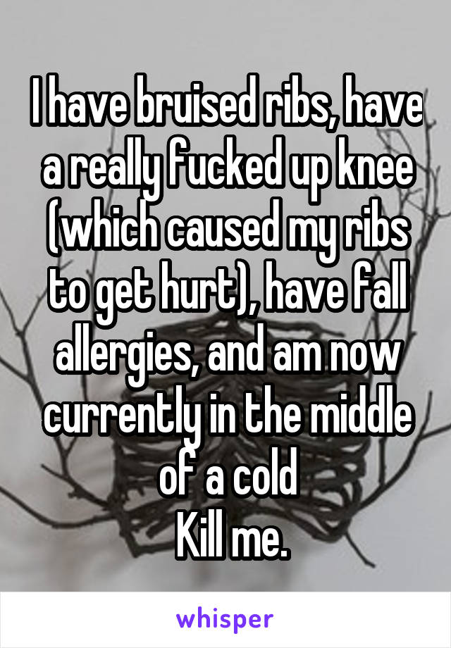 I have bruised ribs, have a really fucked up knee (which caused my ribs to get hurt), have fall allergies, and am now currently in the middle of a cold
 Kill me.