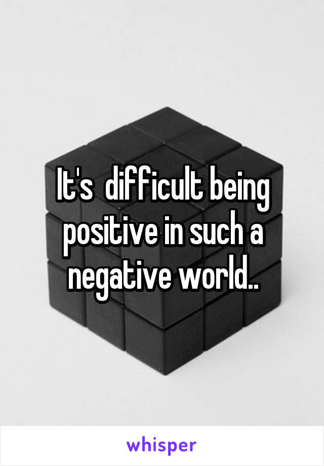 It's  difficult being positive in such a negative world..