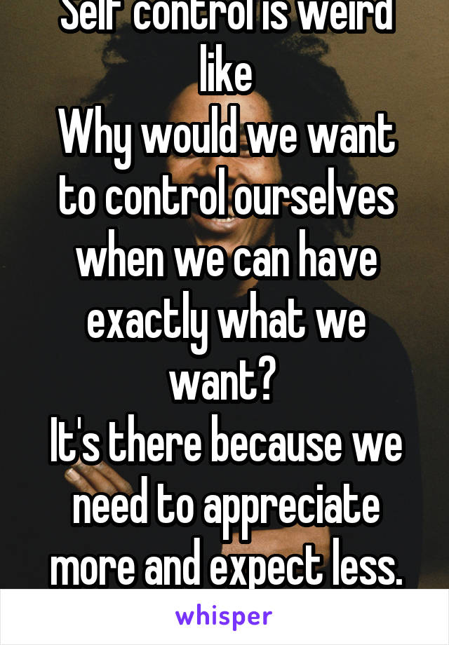 Self control is weird like
Why would we want to control ourselves when we can have exactly what we want? 
It's there because we need to appreciate more and expect less. One love.