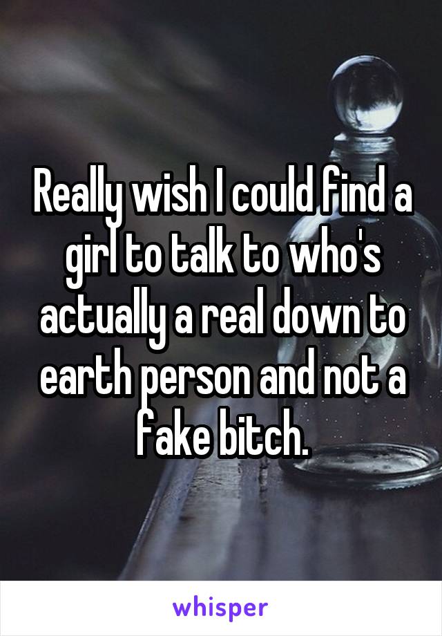 Really wish I could find a girl to talk to who's actually a real down to earth person and not a fake bitch.