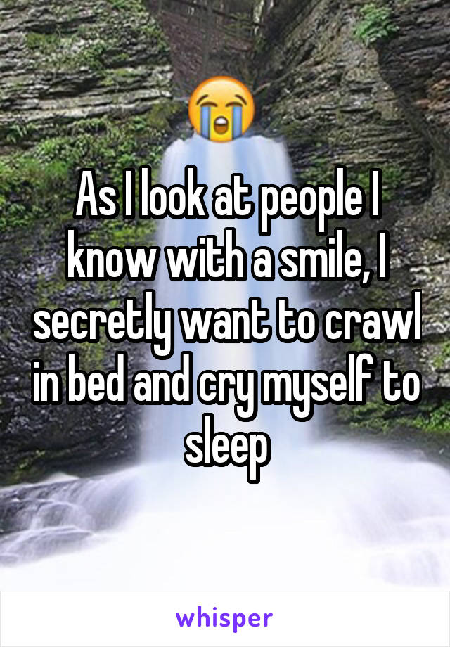 As I look at people I know with a smile, I secretly want to crawl in bed and cry myself to sleep