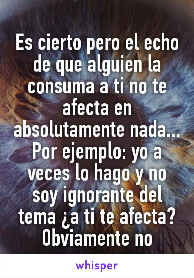 Es cierto pero el echo de que alguien la consuma a ti no te afecta en absolutamente nada...
Por ejemplo: yo a veces lo hago y no soy ignorante del tema ¿a ti te afecta? Obviamente no