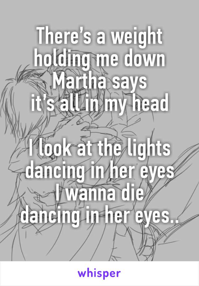 There’s a weight
holding me down
Martha says
it’s all in my head

I look at the lights
dancing in her eyes
I wanna die
dancing in her eyes..