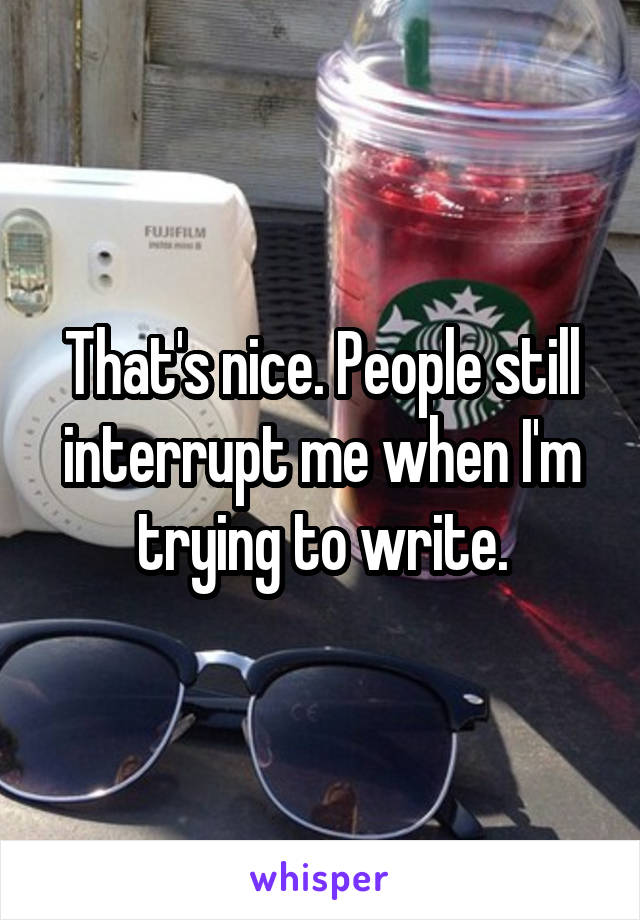 That's nice. People still interrupt me when I'm trying to write.