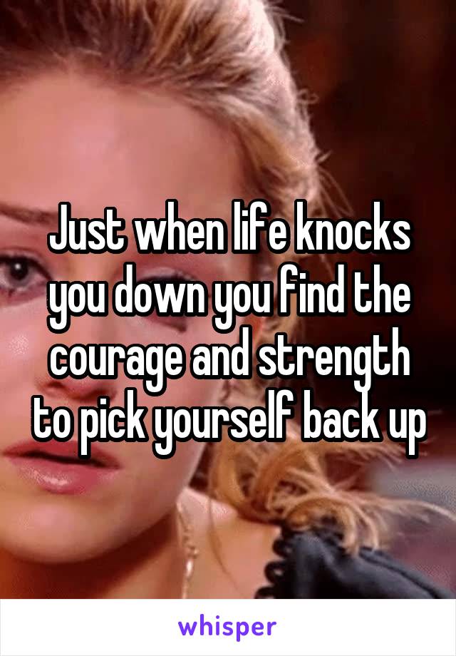 Just when life knocks you down you find the courage and strength to pick yourself back up