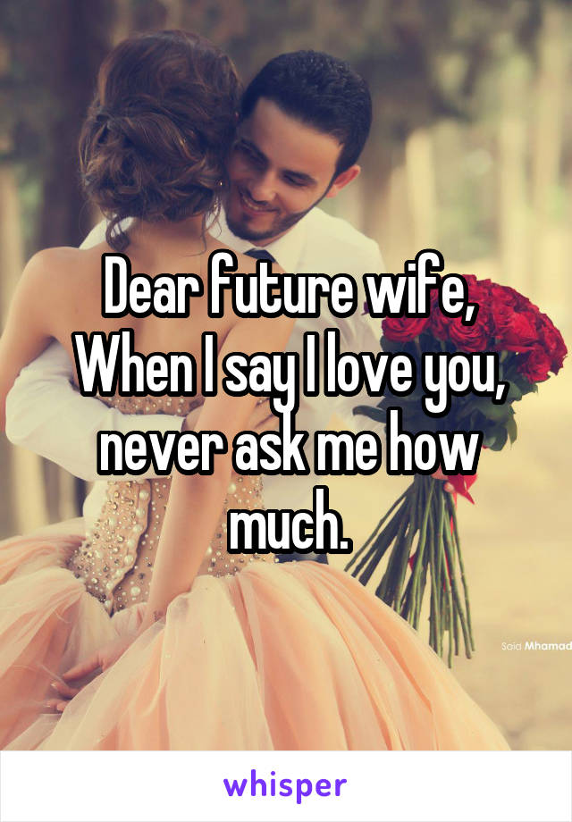 Dear future wife,
When I say I love you, never ask me how much.