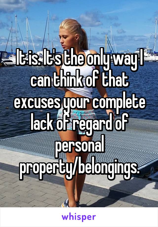 It is. It's the only way I can think of that excuses your complete lack of regard of personal property/belongings.