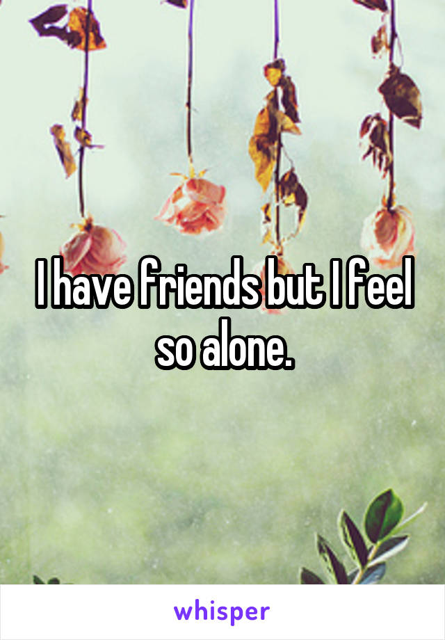 I have friends but I feel so alone.