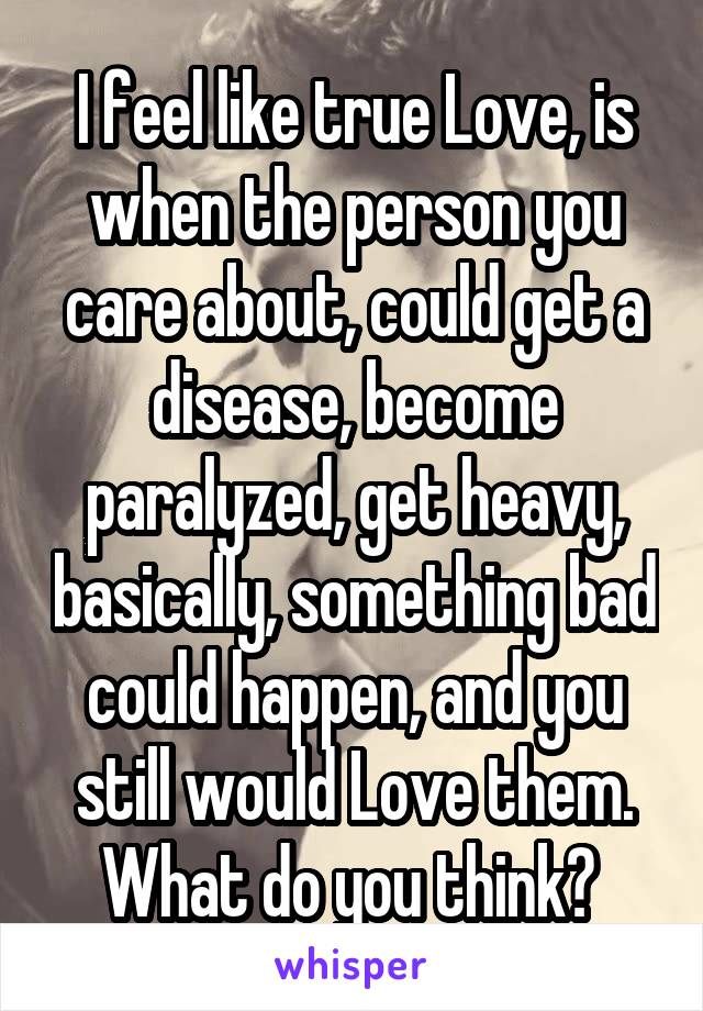 I feel like true Love, is when the person you care about, could get a disease, become paralyzed, get heavy, basically, something bad could happen, and you still would Love them. What do you think? 