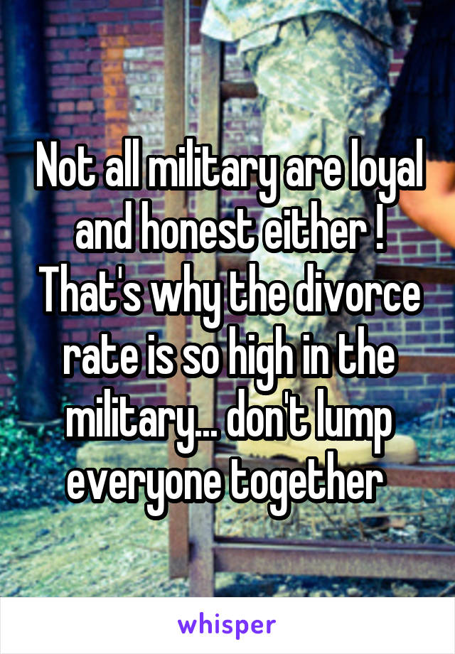 Not all military are loyal and honest either ! That's why the divorce rate is so high in the military... don't lump everyone together 