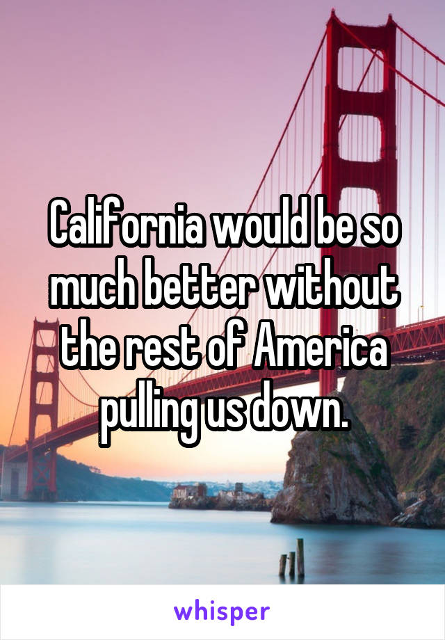 California would be so much better without the rest of America pulling us down.