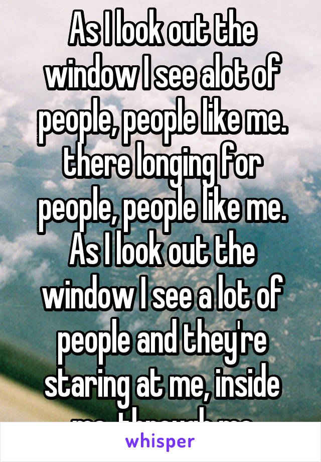 As I look out the window I see alot of people, people like me.
there longing for people, people like me. As I look out the window I see a lot of people and they're staring at me, inside me, through me