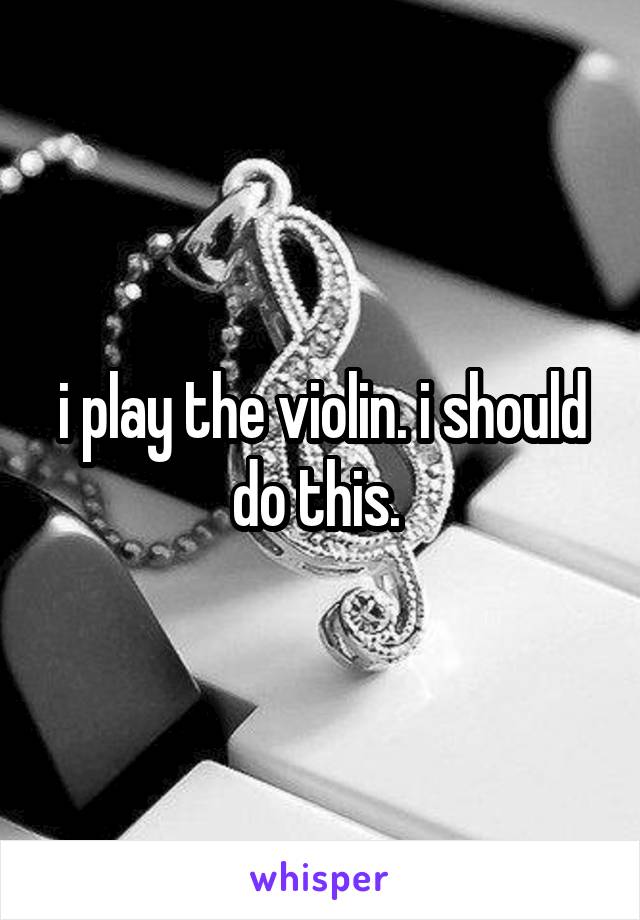 i play the violin. i should do this. 