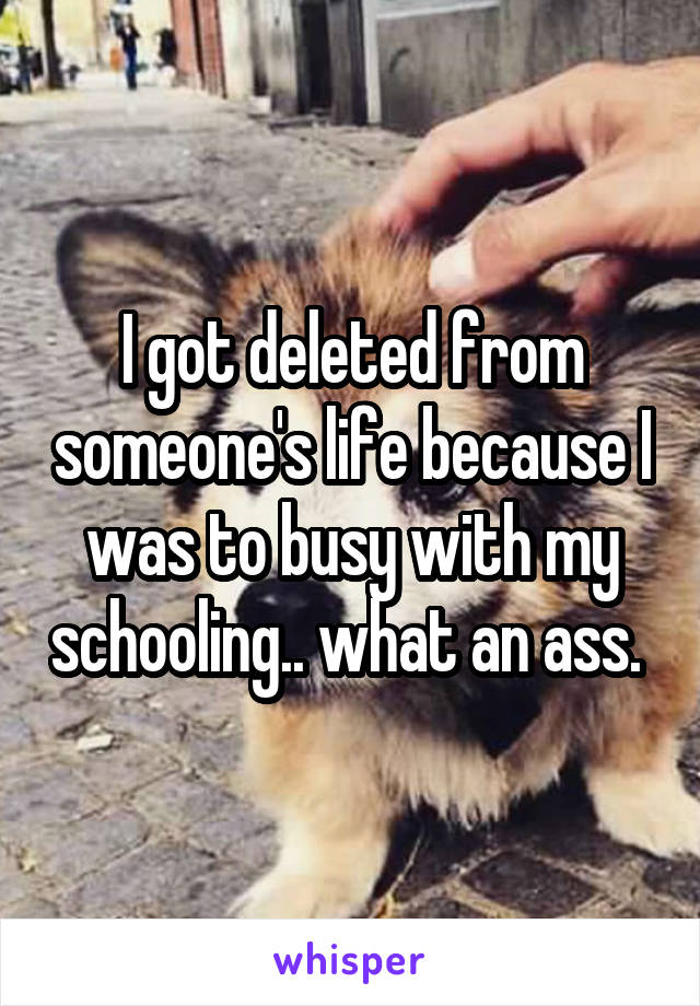 I got deleted from someone's life because I was to busy with my schooling.. what an ass. 