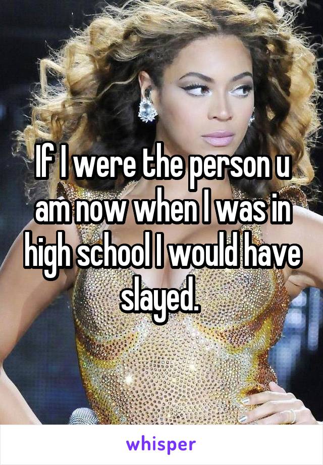 If I were the person u am now when I was in high school I would have slayed. 