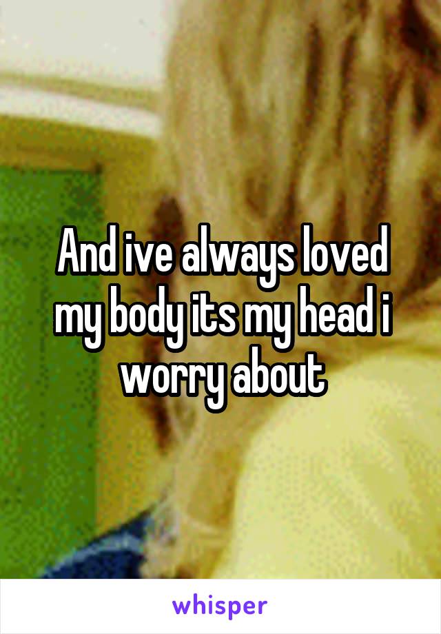 And ive always loved my body its my head i worry about