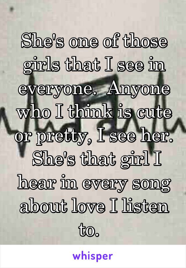 She's one of those girls that I see in everyone.  Anyone who I think is cute or pretty, I see her.  She's that girl I hear in every song about love I listen to.  