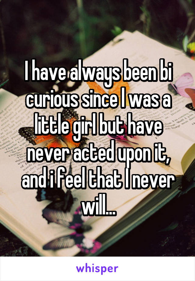 I have always been bi curious since I was a little girl but have never acted upon it, and i feel that I never will...